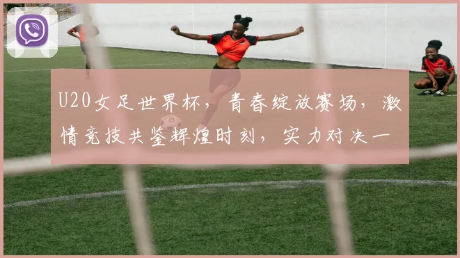 U20女足世界杯，青春绽放赛场，激情竞技共鉴辉煌时刻，实力对决一触即发
