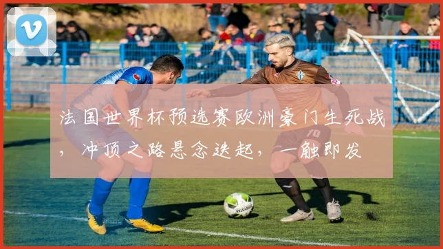 法国世界杯预选赛欧洲豪门生死战，冲顶之路悬念迭起，一触即发