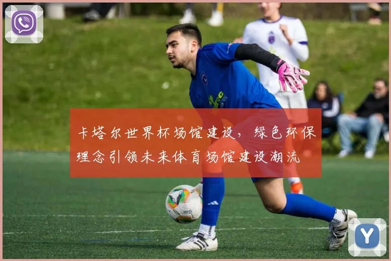 卡塔尔世界杯场馆建设，绿色环保理念引领未来体育场馆建设潮流