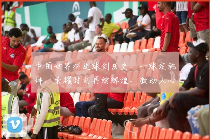 中国世界杯进球创历史，一球定乾坤，荣耀时刻再续辉煌，激动人心