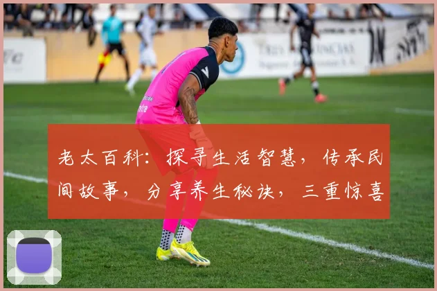 老太百科：探寻生活智慧，传承民间故事，分享养生秘诀，三重惊喜，不容错过