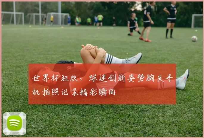 世界杯狂欢，球迷创新姿势胸夹手机拍照记录精彩瞬间