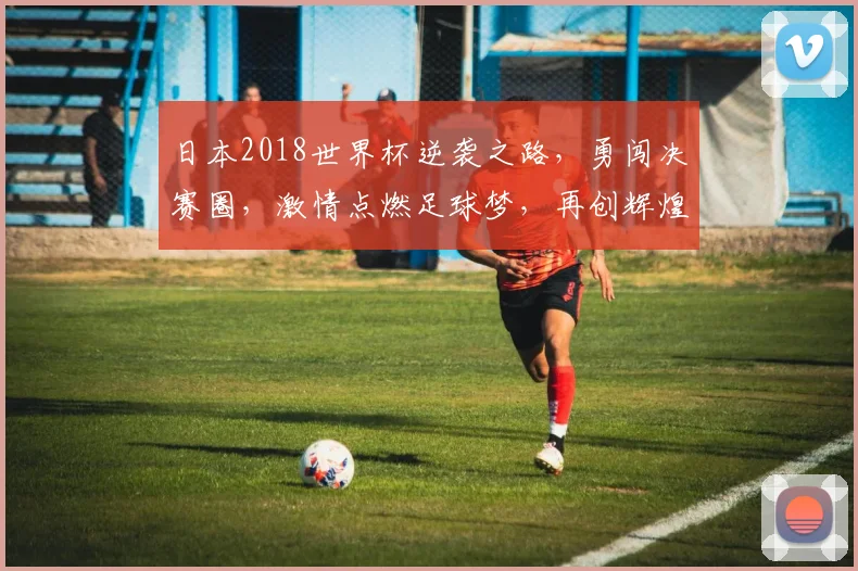日本2018世界杯逆袭之路，勇闯决赛圈，激情点燃足球梦，再创辉煌