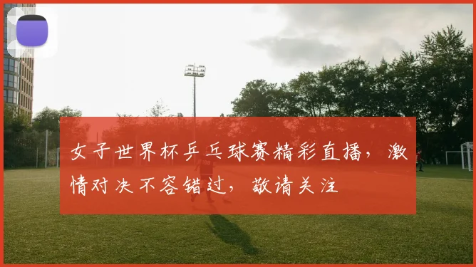 女子世界杯乒乓球赛精彩直播，激情对决不容错过，敬请关注