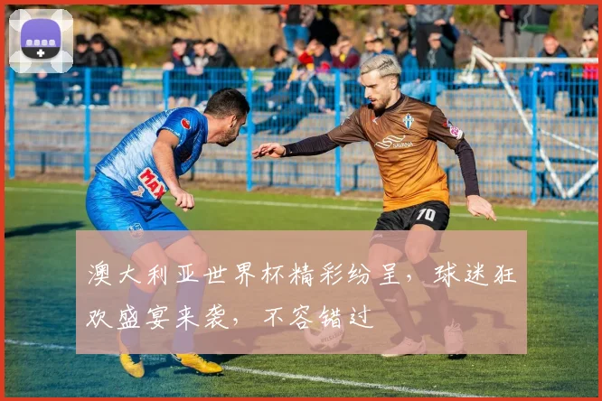 澳大利亚世界杯精彩纷呈，球迷狂欢盛宴来袭，不容错过