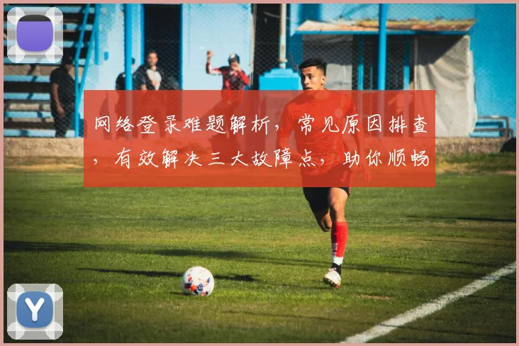 网络登录难题解析，常见原因排查，有效解决三大故障点，助你顺畅登录成功