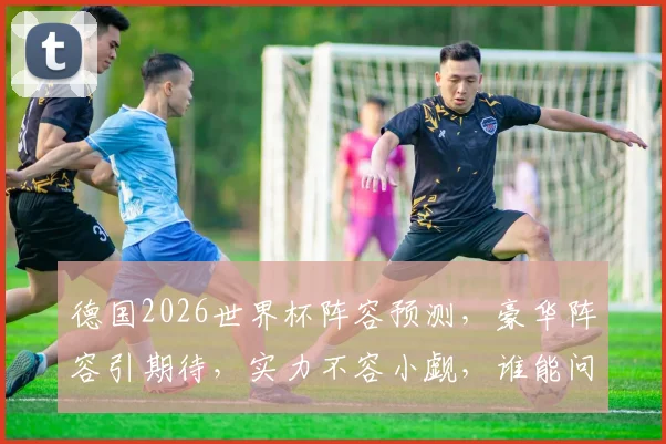 德国2026世界杯阵容预测，豪华阵容引期待，实力不容小觑，谁能问鼎