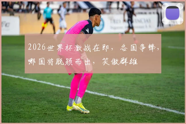 2026世界杯激战在即，各国争锋，哪国将脱颖而出，笑傲群雄